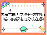 内蒙古电力学校分校在哪个城市(内蒙电力分校在哪)