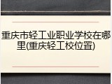 重庆市轻工业职业学校在哪里(重庆轻工校位置)