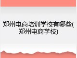 郑州电商培训学校有哪些(郑州电商学校)