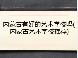 内蒙古有好的艺术学校吗(内蒙古艺术学校推荐)