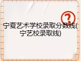 宁夏艺术学校录取分数线(宁艺校录取线)
