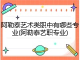 阿勒泰艺术类职中有哪些专业(阿勒泰艺职专业)