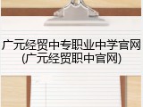广元经贸中专职业中学官网(广元经贸职中官网)