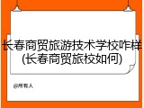 长春商贸旅游技术学校咋样(长春商贸旅校如何)