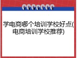 学电商哪个培训学校好点(电商培训学校推荐)
