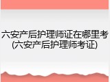 六安产后护理师证在哪里考(六安产后护理师考证)