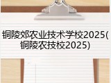 铜陵郊农业技术学校2025(铜陵农技校2025)