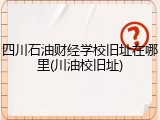 四川石油财经学校旧址在哪里(川油校旧址)