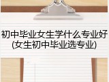 初中毕业女生学什么专业好(女生初中毕业选专业)