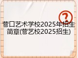 营口艺术学校2025年招生简章(营艺校2025招生)