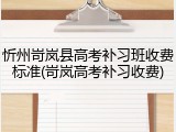 忻州岢岚县高考补习班收费标准(岢岚高考补习收费)