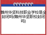 赣州华坚科技职业学校是全封闭吗(赣州华坚职校封闭吗)