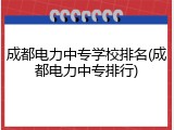 成都电力中专学校排名(成都电力中专排行)