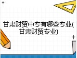 甘肃财贸中专有哪些专业(甘肃财贸专业)