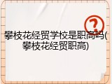 攀枝花经贸学校是职高吗(攀枝花经贸职高)