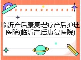 临沂产后康复理疗产后护理医院(临沂产后康复医院)
