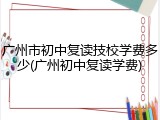 广州市初中复读技校学费多少(广州初中复读学费)