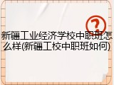 新疆工业经济学校中职班怎么样(新疆工校中职班如何)