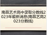 南昌艺术高中录取分数线2023年最新消息(南昌艺高2023分数线)