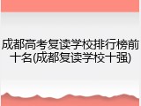 成都高考复读学校排行榜前十名(成都复读学校十强)