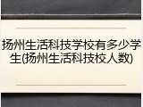 扬州生活科技学校有多少学生(扬州生活科技校人数)