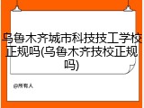 乌鲁木齐城市科技技工学校正规吗(乌鲁木齐技校正规吗)