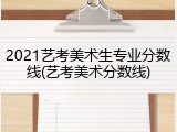 2021艺考美术生专业分数线(艺考美术分数线)