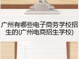 广州有哪些电子商务学校招生的(广州电商招生学校)