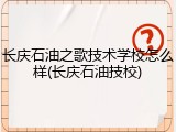 长庆石油之歌技术学校怎么样(长庆石油技校)