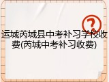 运城芮城县中考补习学校收费(芮城中考补习收费)
