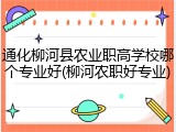 通化柳河县农业职高学校哪个专业好(柳河农职好专业)