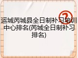 运城芮城县全日制补习培训中心排名(芮城全日制补习排名)