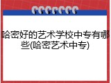 哈密好的艺术学校中专有哪些(哈密艺术中专)