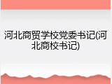 河北商贸学校党委书记(河北商校书记)
