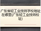 广东省轻工业技师学校地址在哪里(广东轻工业技师校址)