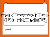 广州化工中专学校化工专业好吗(广州化工专业好吗)