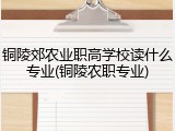铜陵郊农业职高学校读什么专业(铜陵农职专业)