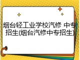 烟台轻工业学校汽修 中专招生(烟台汽修中专招生)