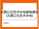 太原公办艺术中专都有哪些(太原公办艺术中专)