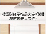 湘潭财经学校是大专吗(湘潭财校是大专吗)