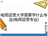 电商运营大学需要学什么专业(电商运营专业)