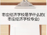枣庄经济学校是学什么的(枣庄经济学校专业)