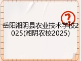 岳阳湘阴县农业技术学校2025(湘阴农校2025)