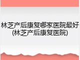林芝产后康复哪家医院最好(林芝产后康复医院)