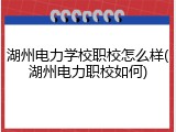 湖州电力学校职校怎么样(湖州电力职校如何)