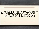 包头轻工职业技术学院哪个区(包头轻工职院校区)