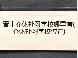晋中介休补习学校哪里有(介休补习学校位置)