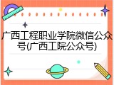 广西工程职业学院微信公众号(广西工院公众号)