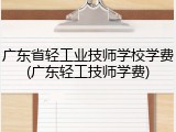 广东省轻工业技师学校学费(广东轻工技师学费)
