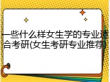 一些什么样女生学的专业适合考研(女生考研专业推荐)
